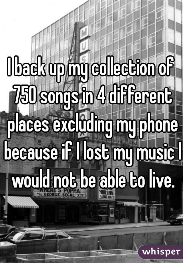 I back up my collection of 750 songs in 4 different places excluding my phone because if I lost my music I would not be able to live.