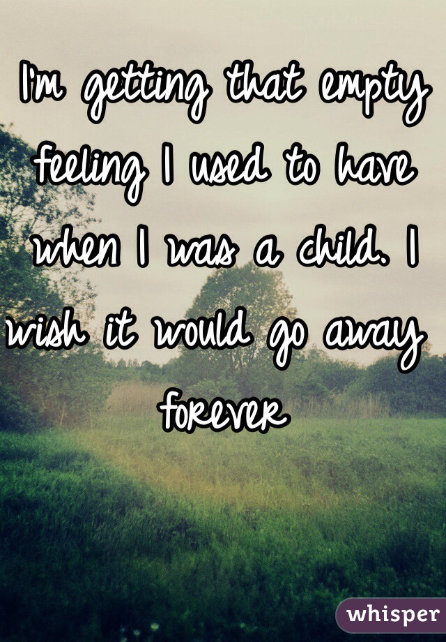 I'm getting that empty feeling I used to have when I was a child. I wish it would go away forever