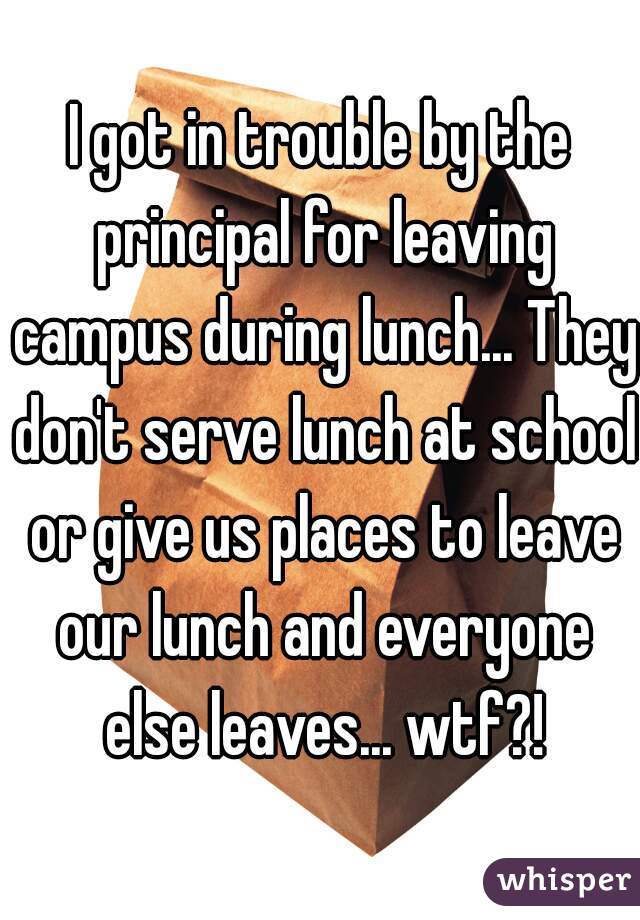 I got in trouble by the principal for leaving campus during lunch... They don't serve lunch at school or give us places to leave our lunch and everyone else leaves... wtf?!