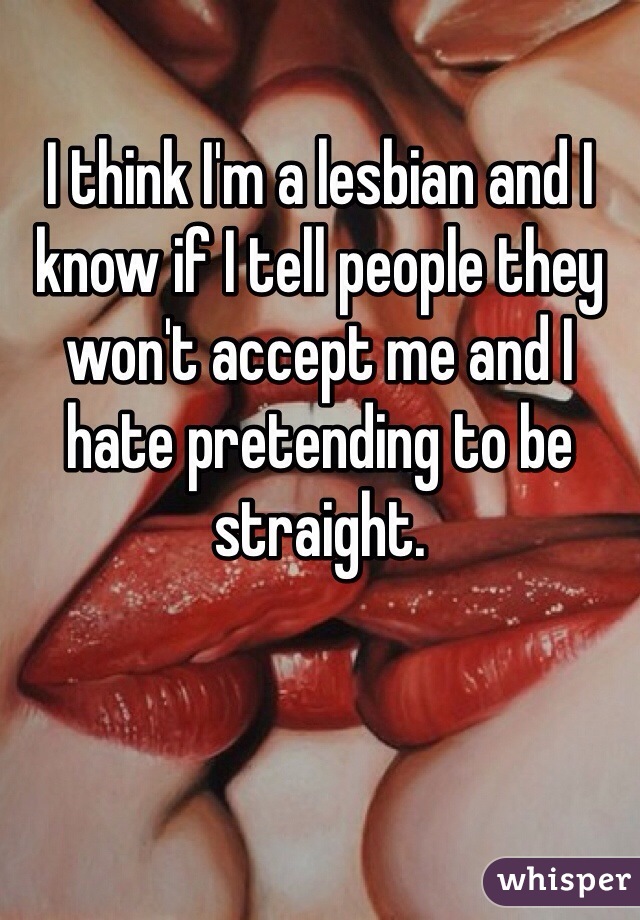 I think I'm a lesbian and I know if I tell people they won't accept me and I hate pretending to be straight. 
