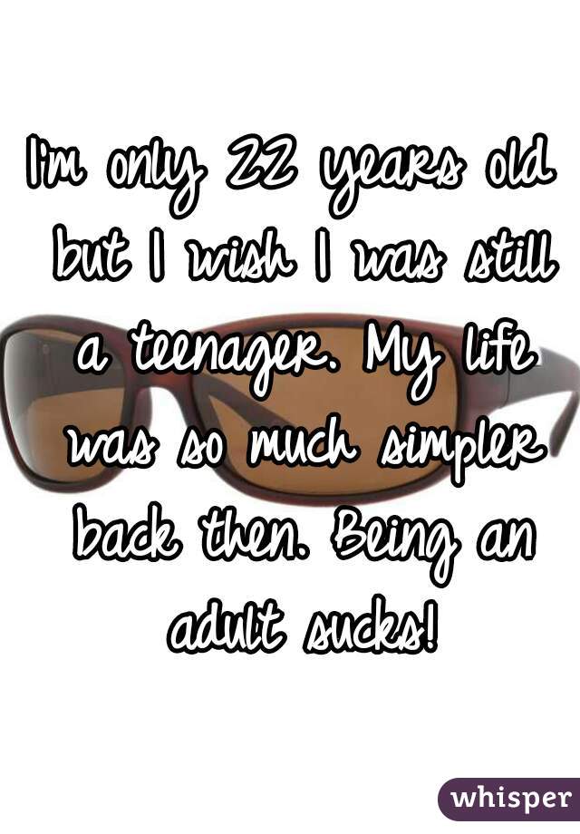 I'm only 22 years old but I wish I was still a teenager. My life was so much simpler back then. Being an adult sucks!