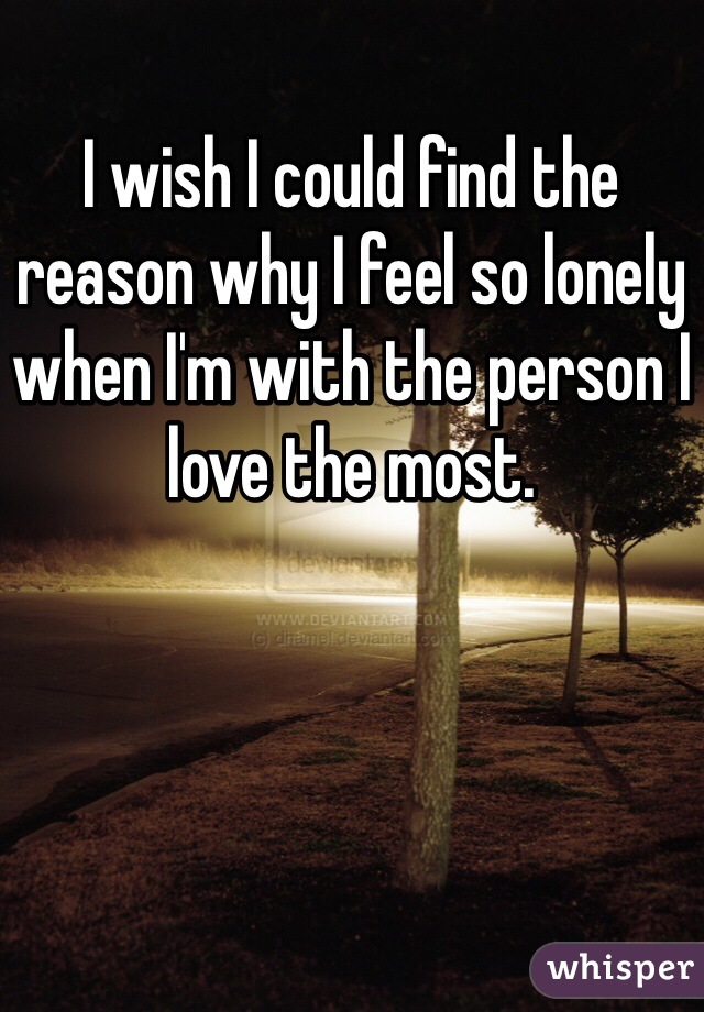 I wish I could find the reason why I feel so lonely when I'm with the person I love the most.