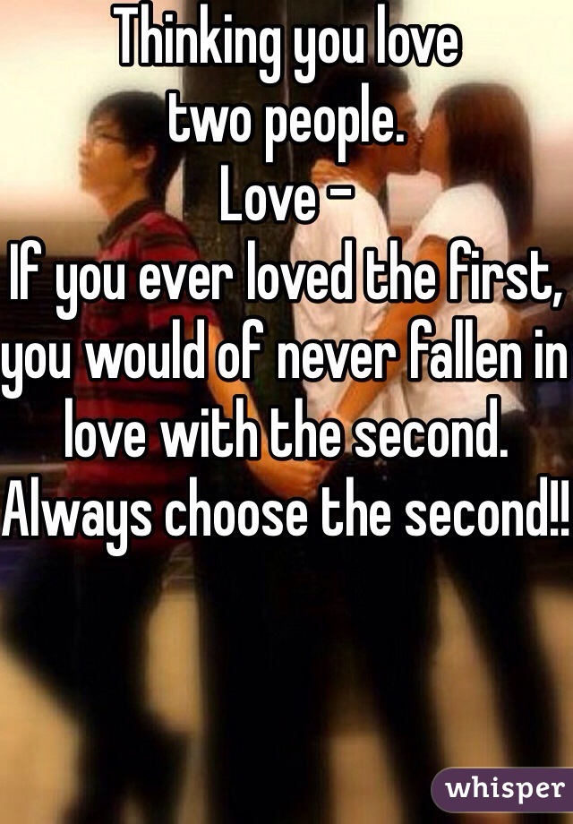 Thinking you love 
two people. 
Love -
If you ever loved the first, you would of never fallen in love with the second. 
Always choose the second!! 