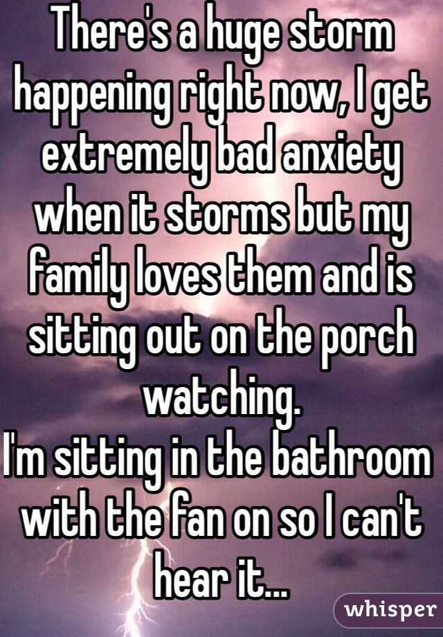 There's a huge storm happening right now, I get extremely bad anxiety when it storms but my family loves them and is sitting out on the porch watching. 
I'm sitting in the bathroom with the fan on so I can't hear it...