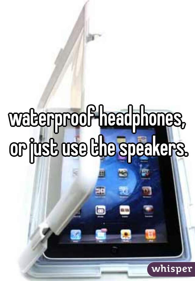 waterproof headphones, or just use the speakers.