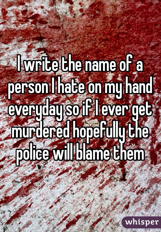I write the name of a person I hate on my hand everyday so if I ever get murdered hopefully the police will blame them