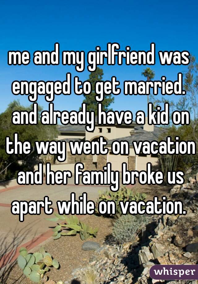 me and my girlfriend was engaged to get married.  and already have a kid on the way went on vacation and her family broke us apart while on vacation. 