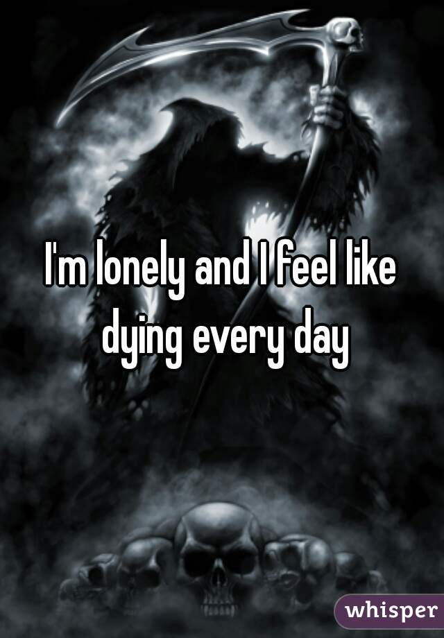I'm lonely and I feel like dying every day