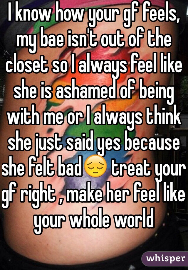 I know how your gf feels, my bae isn't out of the closet so I always feel like she is ashamed of being with me or I always think she just said yes because she felt bad😔 treat your gf right , make her feel like your whole world 