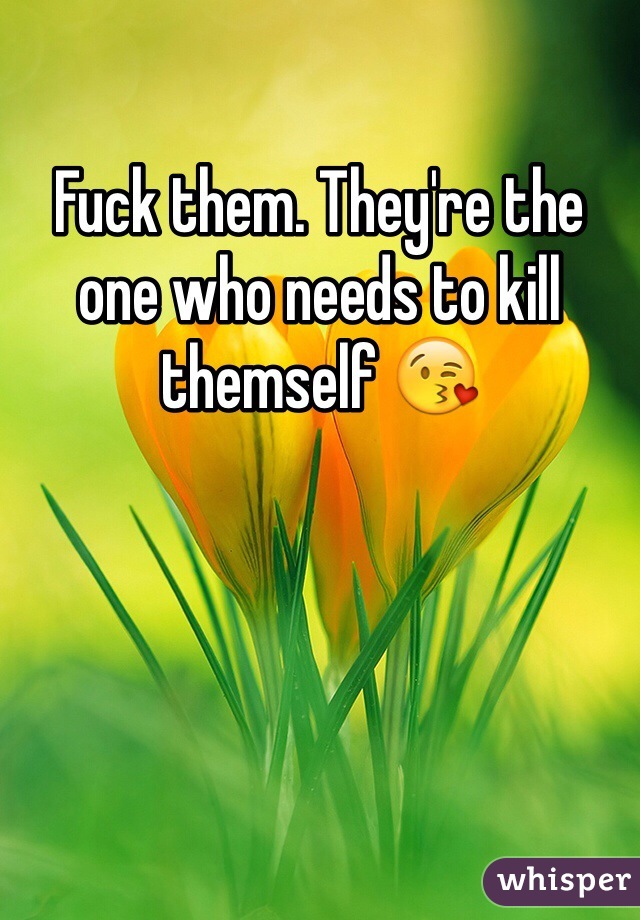Fuck them. They're the one who needs to kill themself 😘