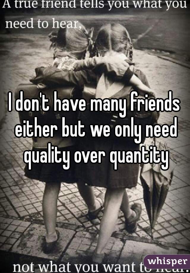 I don't have many friends either but we only need quality over quantity