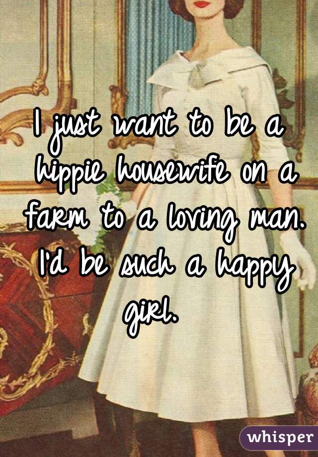 I just want to be a hippie housewife on a farm to a loving man. I'd be such a happy girl.  