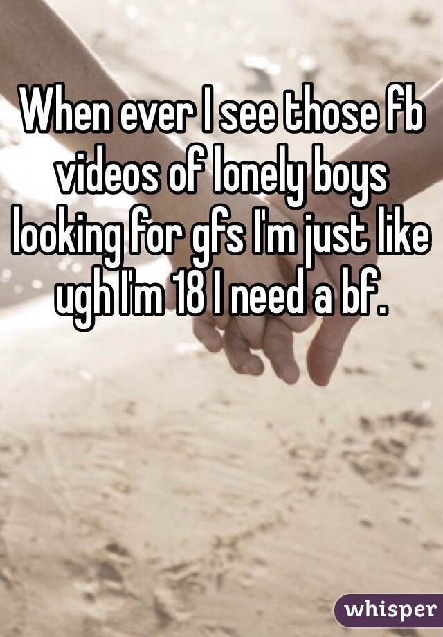 When ever I see those fb videos of lonely boys looking for gfs I'm just like ugh I'm 18 I need a bf. 