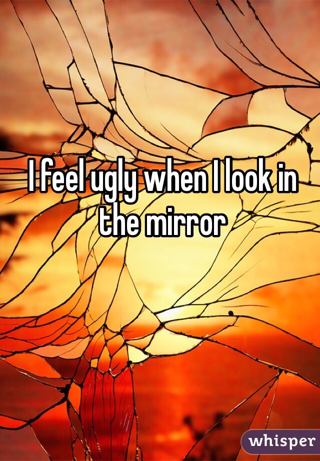 I feel ugly when I look in the mirror