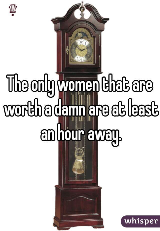 The only women that are worth a damn are at least an hour away.