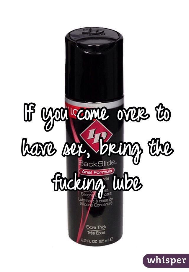 If you come over to have sex, bring the fucking lube