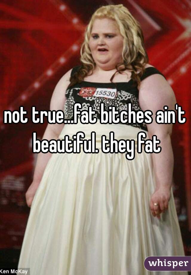 not true...fat bitches ain't beautiful. they fat
