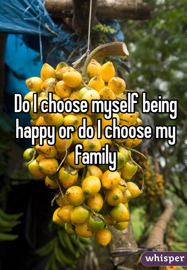 Do I choose myself being happy or do I choose my family