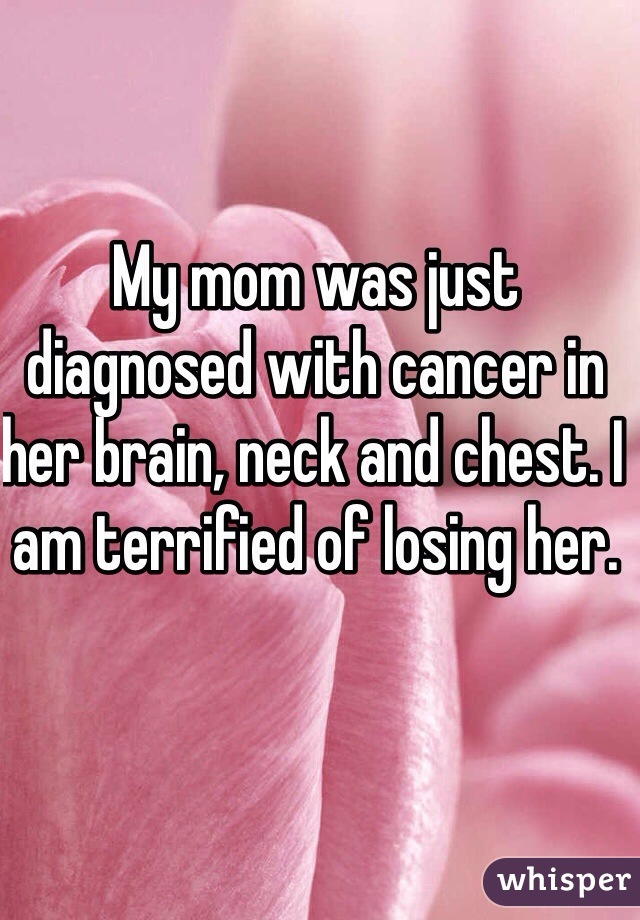 My mom was just diagnosed with cancer in her brain, neck and chest. I am terrified of losing her. 