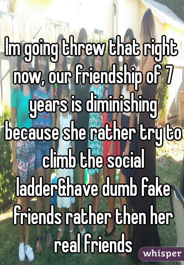 Im going threw that right now, our friendship of 7 years is diminishing because she rather try to climb the social ladder&have dumb fake friends rather then her real friends