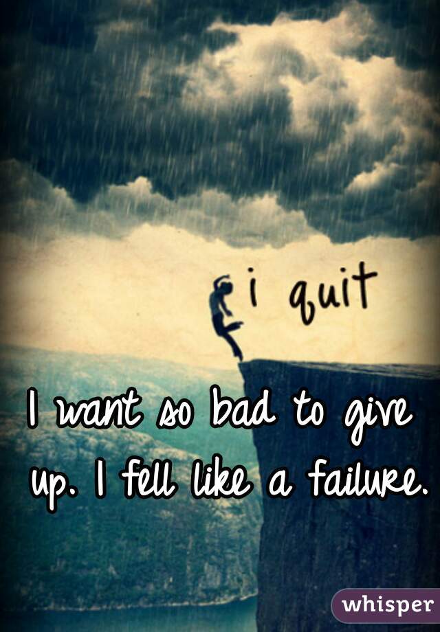 I want so bad to give up. I fell like a failure. 