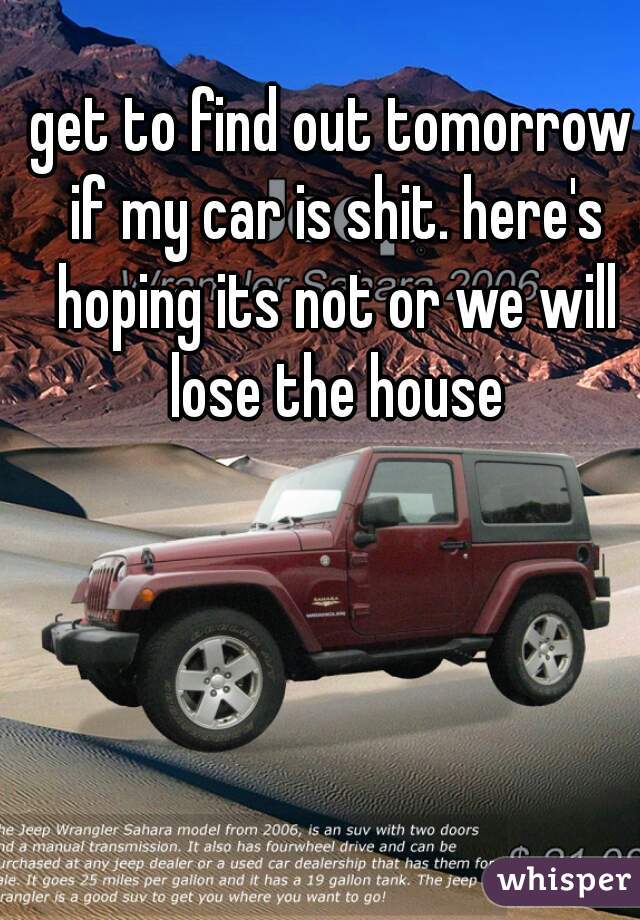 get to find out tomorrow if my car is shit. here's hoping its not or we will lose the house