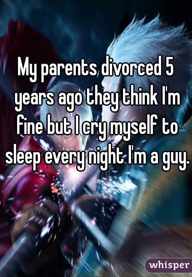My parents divorced 5 years ago they think I'm fine but I cry myself to sleep every night I'm a guy.