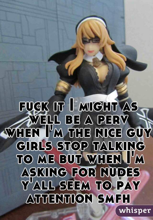 fuck it I might as well be a perv 
when I'm the nice guy girls stop talking to me but when I'm asking for nudes y'all seem to pay attention smfh 