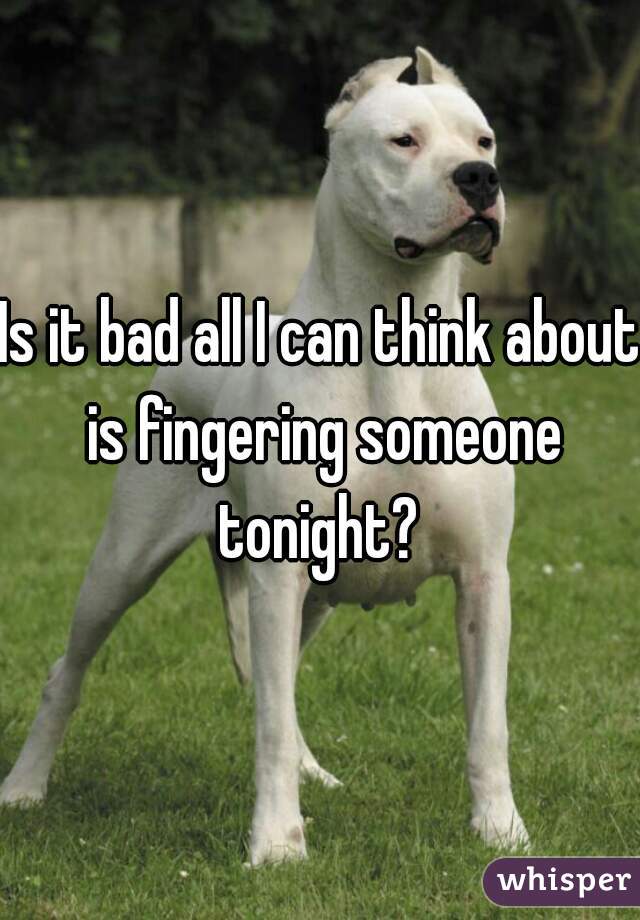 Is it bad all I can think about is fingering someone tonight? 