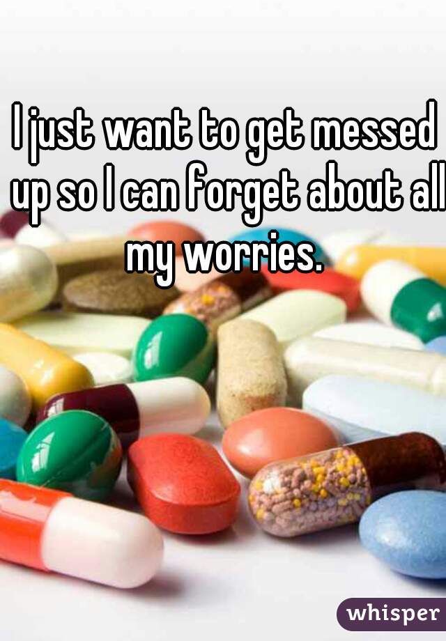 I just want to get messed up so I can forget about all my worries. 