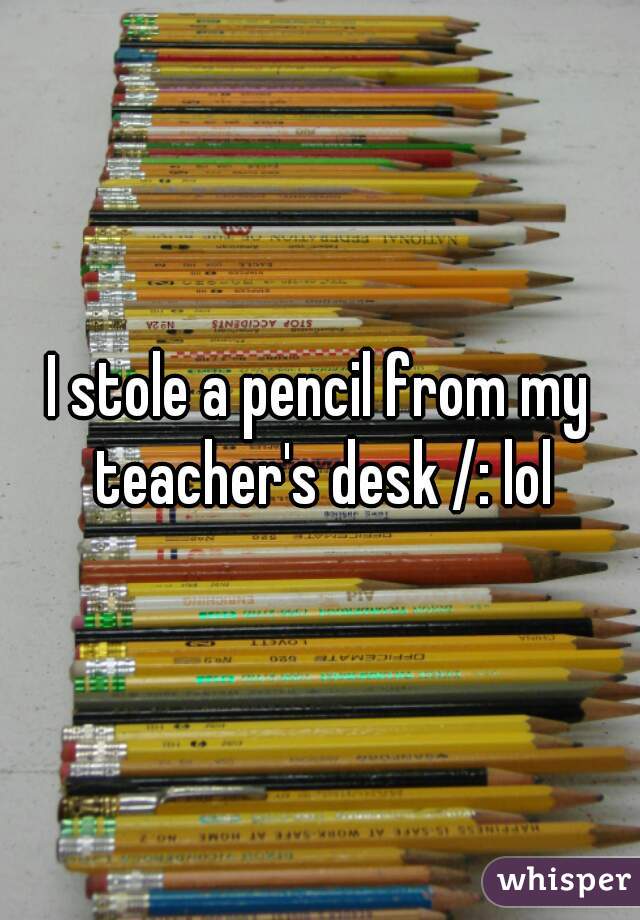 I stole a pencil from my teacher's desk /: lol