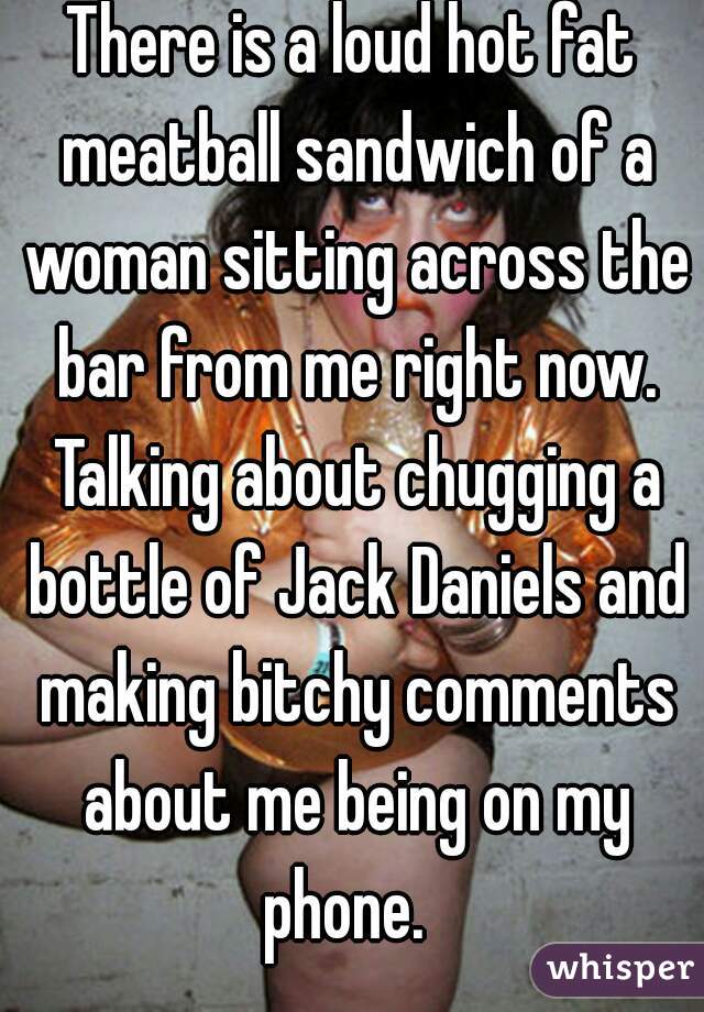 There is a loud hot fat meatball sandwich of a woman sitting across the bar from me right now. Talking about chugging a bottle of Jack Daniels and making bitchy comments about me being on my phone.  