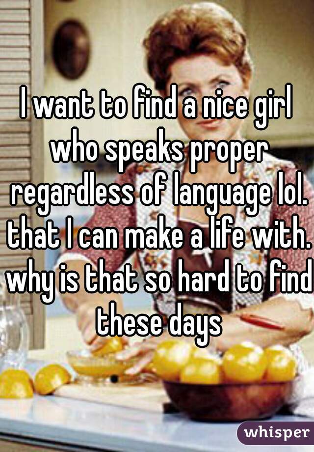 I want to find a nice girl who speaks proper regardless of language lol. that I can make a life with. why is that so hard to find these days