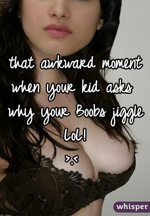 that awkward moment
when your kid asks 
why your Boobs jiggle
LoL!
>.< 