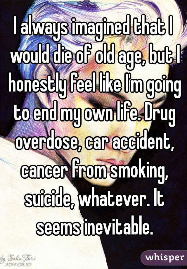 I always imagined that I would die of old age, but I honestly feel like I'm going to end my own life. Drug overdose, car accident, cancer from smoking, suicide, whatever. It seems inevitable.