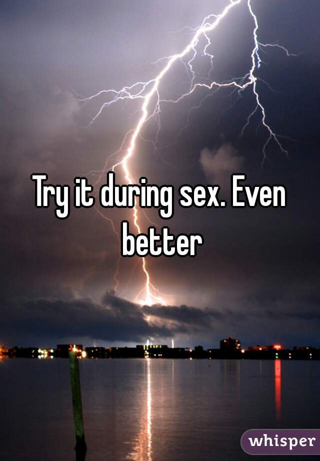 Try it during sex. Even better