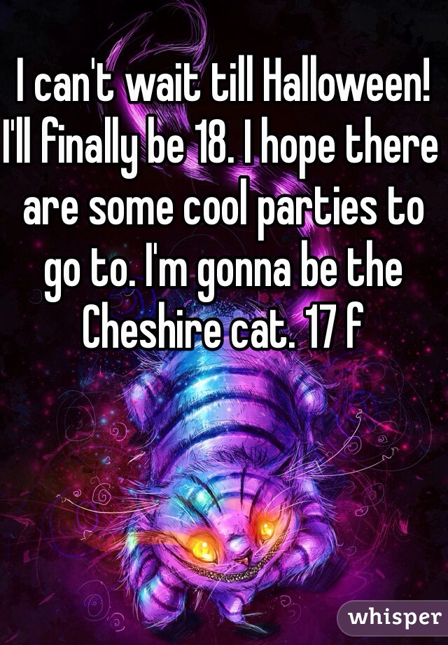 I can't wait till Halloween! I'll finally be 18. I hope there are some cool parties to go to. I'm gonna be the Cheshire cat. 17 f