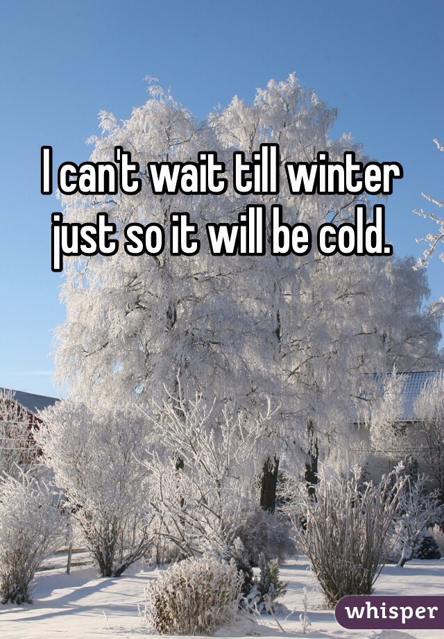 I can't wait till winter just so it will be cold. 