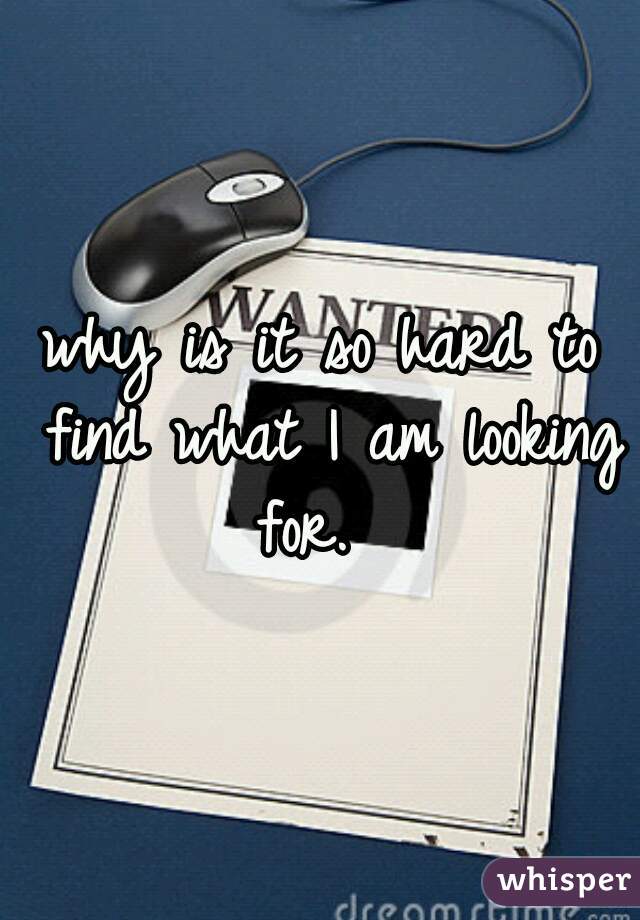 why is it so hard to find what I am looking for.  
