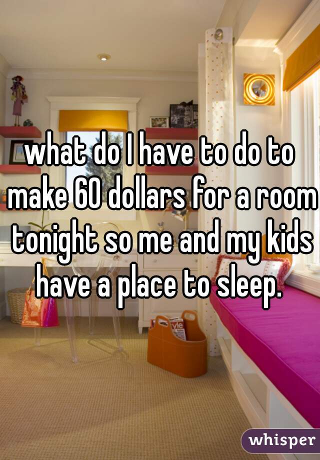 what do I have to do to make 60 dollars for a room tonight so me and my kids have a place to sleep. 