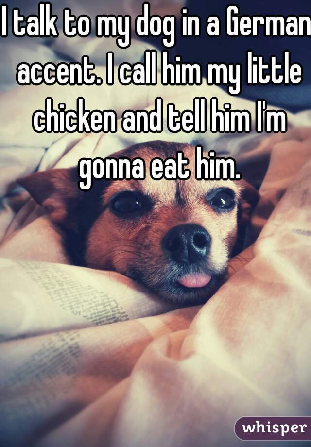 I talk to my dog in a German accent. I call him my little chicken and tell him I'm gonna eat him.