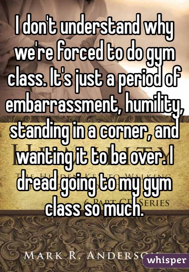 I don't understand why we're forced to do gym class. It's just a period of embarrassment, humility, standing in a corner, and wanting it to be over. I dread going to my gym class so much. 