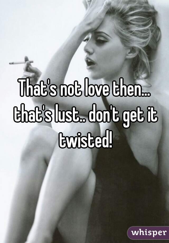 That's not love then... that's lust.. don't get it twisted!