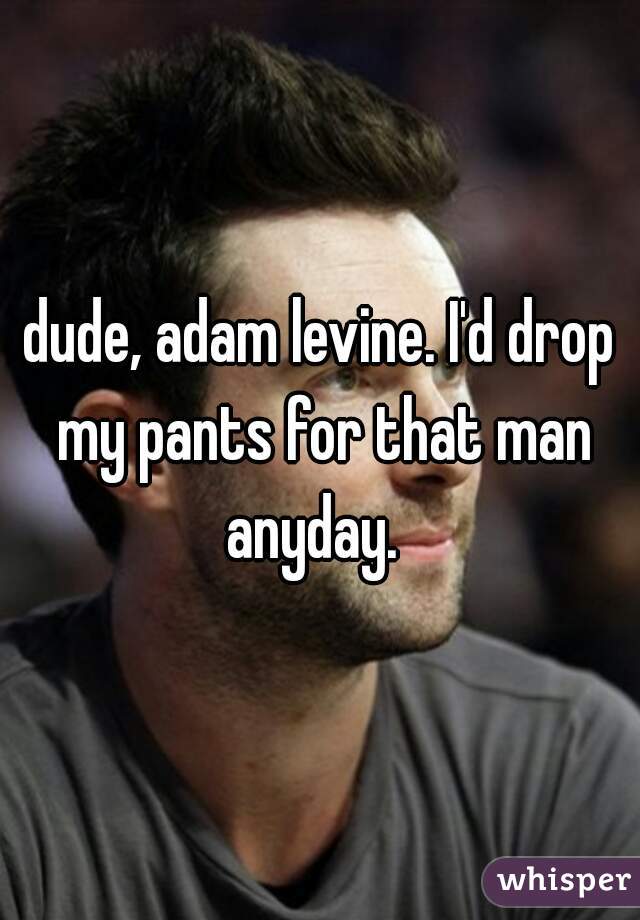 dude, adam levine. I'd drop my pants for that man anyday.  