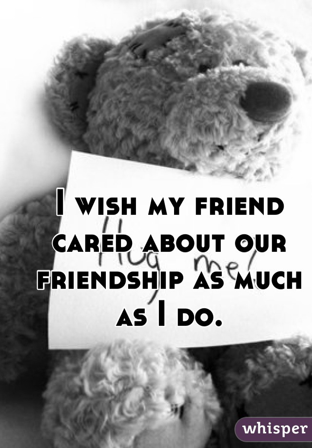 I wish my friend cared about our friendship as much as I do.