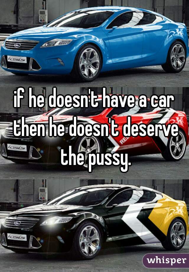 if he doesn't have a car then he doesn't deserve the pussy.