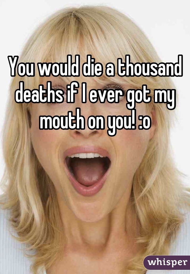 You would die a thousand deaths if I ever got my mouth on you! :o
