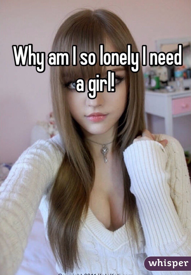  Why am I so lonely I need a girl! 