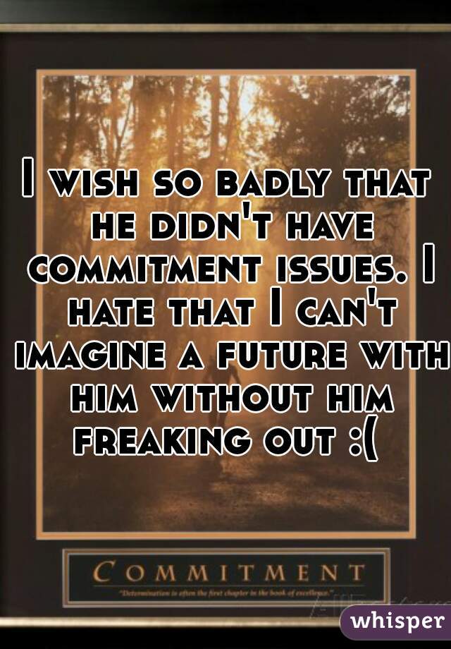 I wish so badly that he didn't have commitment issues. I hate that I can't imagine a future with him without him freaking out :( 