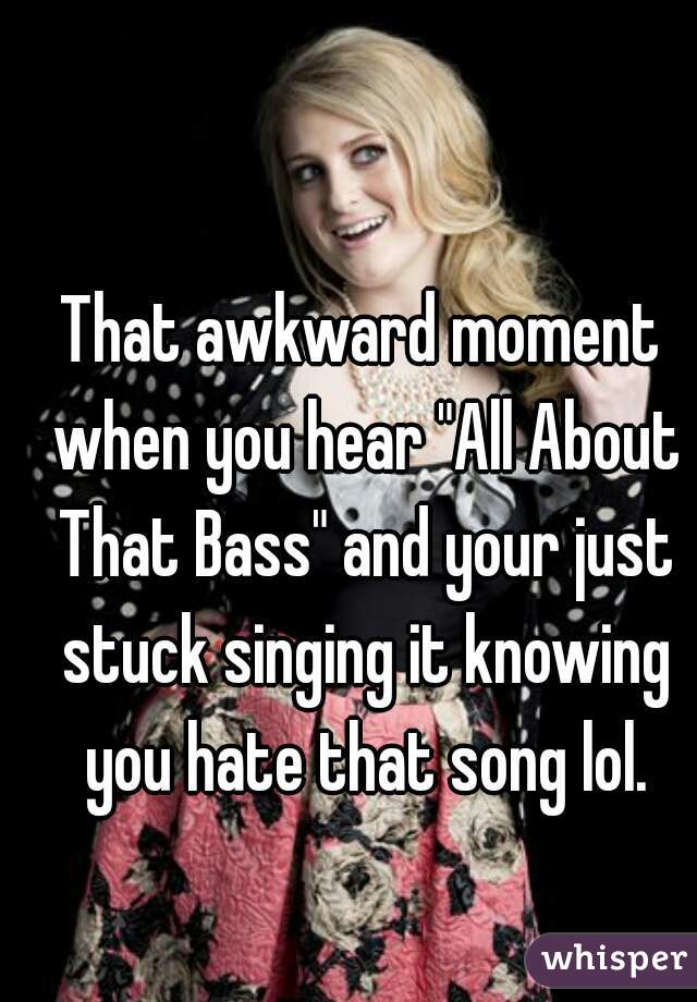 That awkward moment when you hear "All About That Bass" and your just stuck singing it knowing you hate that song lol.